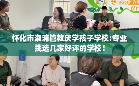 怀化市溆浦管教厌学孩子学校:专业挑选几家好评的学校！