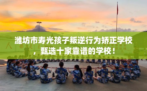 潍坊市寿光孩子叛逆行为矫正学校，甄选十家靠谱的学校！