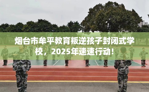 烟台市牟平教育叛逆孩子封闭式学校，2025年速速行动!