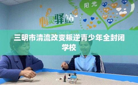 三明市清流改变叛逆青少年全封闭学校