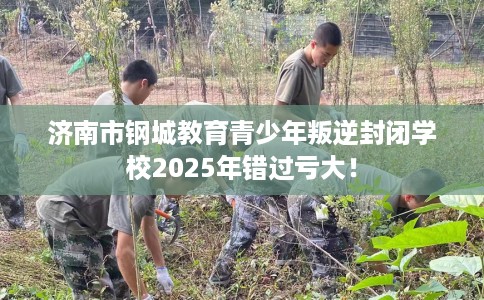 济南市钢城教育青少年叛逆封闭学校2025年错过亏大！