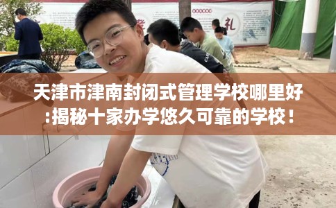 天津市津南封闭式管理学校哪里好:揭秘十家办学悠久可靠的学校！