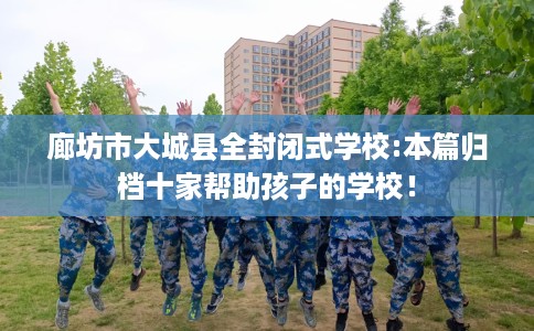 廊坊市大城县全封闭式学校:本篇归档十家帮助孩子的学校！