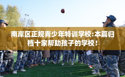 南岸区正规青少年特训学校:本篇归档十家帮助孩子的学校! 南岸区正规青少年特训学校:本篇归档十家帮助孩子的学校!