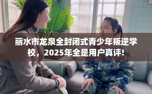 丽水市龙泉全封闭式青少年叛逆学校,2025年全是用户真评! 丽水市龙泉全封闭式青少年叛逆学校,2025年全是用户真评!