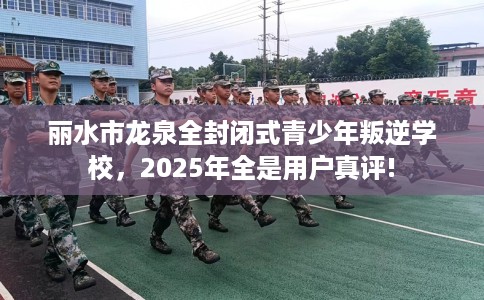丽水市龙泉全封闭式青少年叛逆学校，2025年全是用户真评!