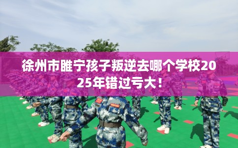 徐州市睢宁孩子叛逆去哪个学校2025年错过亏大! 徐州市睢宁孩子叛逆去哪个学校2025年错过亏大!