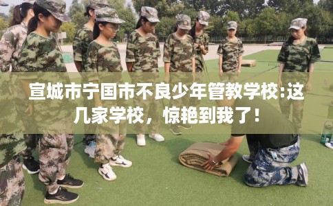 宣城市宁国市不良少年管教学校:这几家学校,惊艳到我了! 宣城市宁国市不良少年管教学校:这几家学校,惊艳到我了!