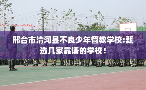 邢台市清河县不良少年管教学校:甄选几家靠谱的学校！