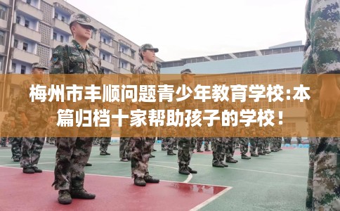 梅州市丰顺问题青少年教育学校:本篇归档十家帮助孩子的学校! 梅州市丰顺问题青少年教育学校:本篇归档十家帮助孩子的学校!