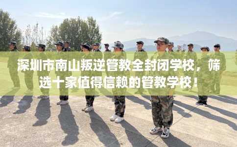 深圳市南山叛逆管教全封闭学校,筛选十家值得信赖的管教学校! 深圳市南山叛逆管教全封闭学校,筛选十家值得信赖的管教学校!