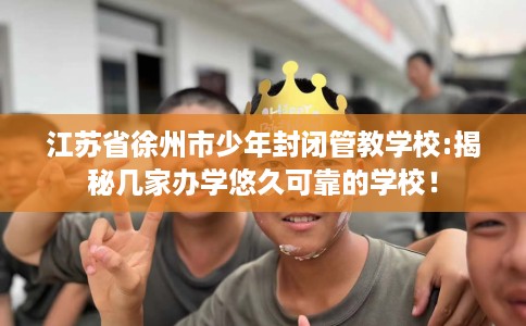 江苏省徐州市少年封闭管教学校:揭秘几家办学悠久可靠的学校！