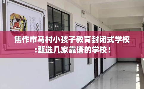 焦作市马村小孩子教育封闭式学校:甄选几家靠谱的学校！