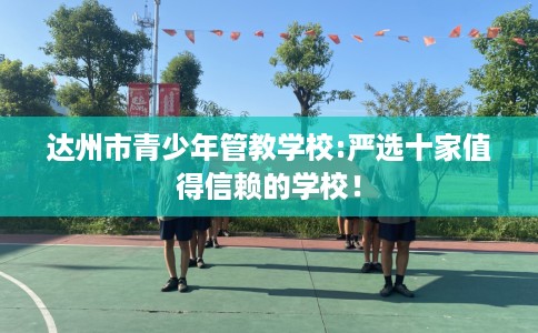 达州市青少年管教学校:严选十家值得信赖的学校！