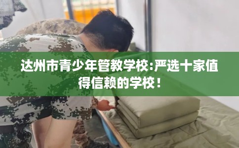 达州市青少年管教学校:严选十家值得信赖的学校！