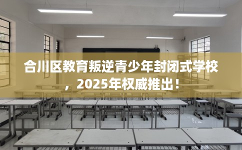 合川区教育叛逆青少年封闭式学校，2025年权威推出！
