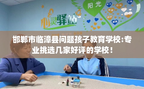 邯郸市临漳县问题孩子教育学校:专业挑选几家好评的学校! 邯郸市临漳县问题孩子教育学校:专业挑选几家好评的学校!