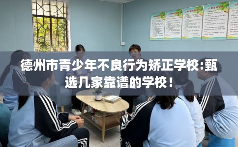 德州市青少年不良行为矫正学校:甄选几家靠谱的学校！