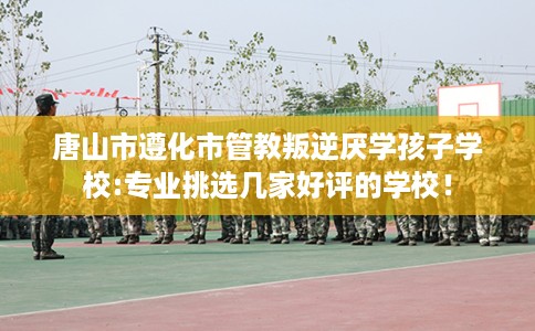 唐山市遵化市管教叛逆厌学孩子学校:专业挑选几家好评的学校！