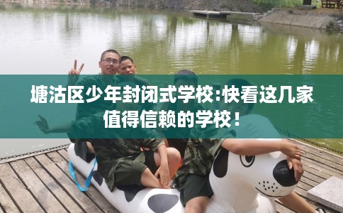 塘沽区少年封闭式学校:快看这几家值得信赖的学校! 塘沽区少年封闭式学校:快看这几家值得信赖的学校!