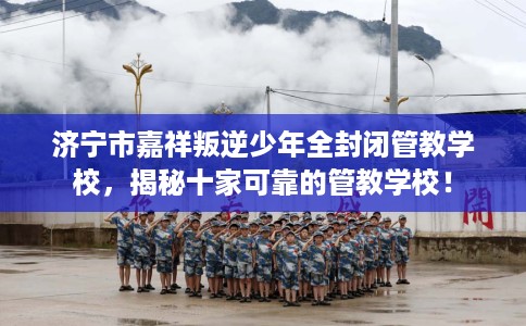 济宁市嘉祥叛逆少年全封闭管教学校，揭秘十家可靠的管教学校！