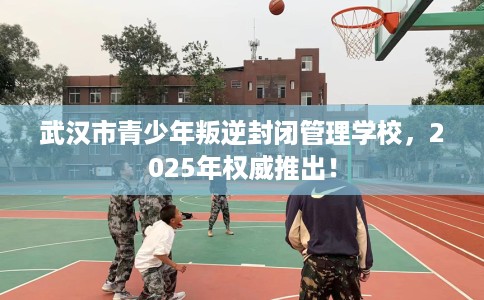武汉市青少年叛逆封闭管理学校，2025年权威推出！