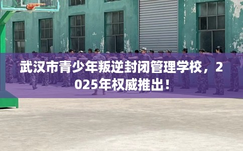 武汉市青少年叛逆封闭管理学校，2025年权威推出！