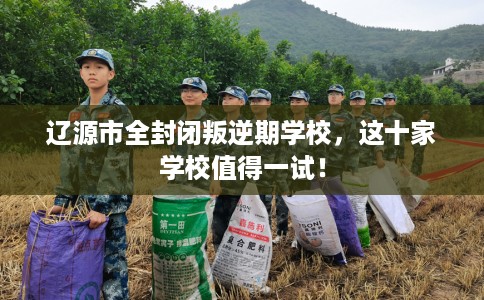 辽源市全封闭叛逆期学校，这十家学校值得一试！