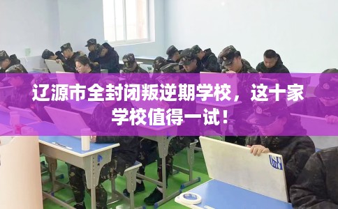 辽源市全封闭叛逆期学校，这十家学校值得一试！