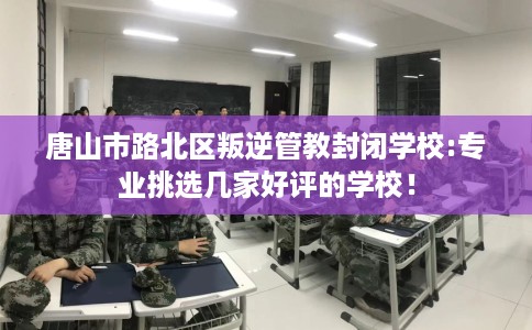 唐山市路北区叛逆管教封闭学校:专业挑选几家好评的学校！