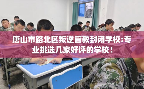 唐山市路北区叛逆管教封闭学校:专业挑选几家好评的学校！