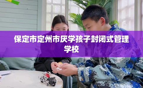 保定市定州市厌学孩子封闭式管理学校 保定市定州市厌学孩子封闭式管理学校