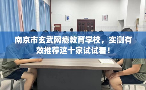 南京市玄武网瘾教育学校，实测有效推荐这十家试试看！