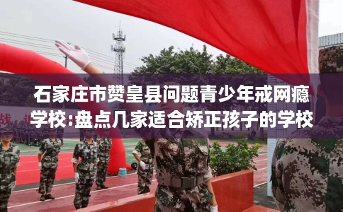 石家庄市赞皇县问题青少年戒网瘾学校:盘点几家适合矫正孩子的学校! 石家庄市赞皇县问题青少年戒网瘾学校:盘点几家适合矫正孩子的学校!