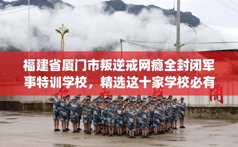 福建省厦门市叛逆戒网瘾全封闭军事特训学校，精选这十家学校必有你需！