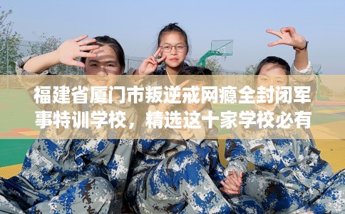 福建省厦门市叛逆戒网瘾全封闭军事特训学校，精选这十家学校必有你需！