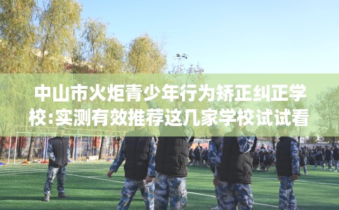 中山市火炬青少年行为矫正纠正学校:实测有效推荐这几家学校试试看！