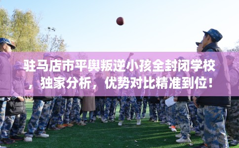 驻马店市平舆叛逆小孩全封闭学校，独家分析，优势对比精准到位！