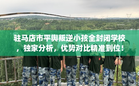 驻马店市平舆叛逆小孩全封闭学校，独家分析，优势对比精准到位！