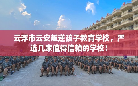 云浮市云安叛逆孩子教育学校，严选几家值得信赖的学校！