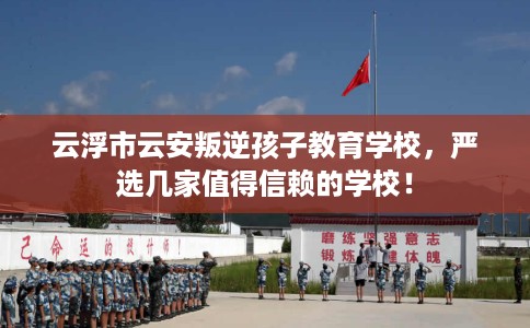 云浮市云安叛逆孩子教育学校，严选几家值得信赖的学校！