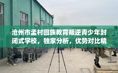 沧州市孟村回族教育叛逆青少年封闭式学校,独家分析,优势对比精准到位! 沧州市孟村回族教育叛逆青少年封闭式学校,独家分析,优势对比精准到位!