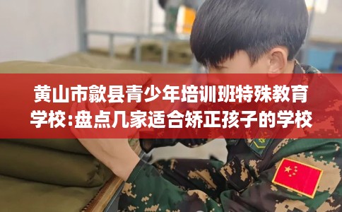 黄山市歙县青少年培训班特殊教育学校:盘点几家适合矫正孩子的学校！