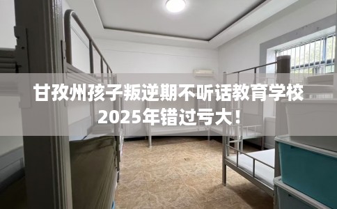 甘孜州孩子叛逆期不听话教育学校2025年错过亏大! 甘孜州孩子叛逆期不听话教育学校2025年错过亏大!