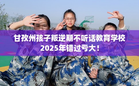 甘孜州孩子叛逆期不听话教育学校2025年错过亏大! 甘孜州孩子叛逆期不听话教育学校2025年错过亏大!