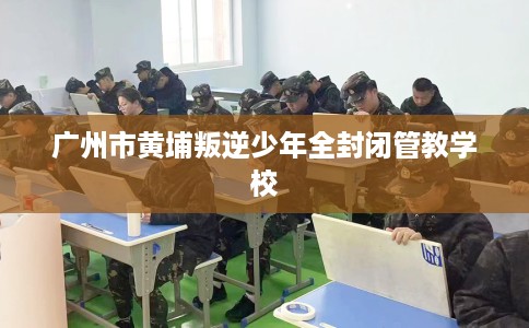 广州市黄埔叛逆少年全封闭管教学校