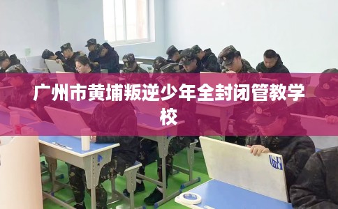 广州市黄埔叛逆少年全封闭管教学校
