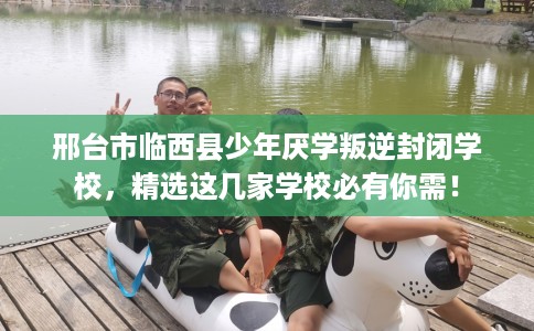 邢台市临西县少年厌学叛逆封闭学校,精选这几家学校必有你需! 邢台市临西县少年厌学叛逆封闭学校,精选这几家学校必有你需!