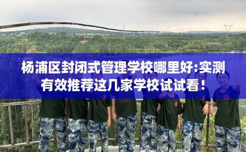 杨浦区封闭式管理学校哪里好:实测有效推荐这几家学校试试看！