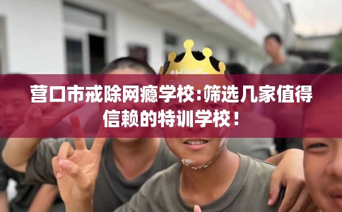 营口市戒除网瘾学校:筛选几家值得信赖的特训学校！
